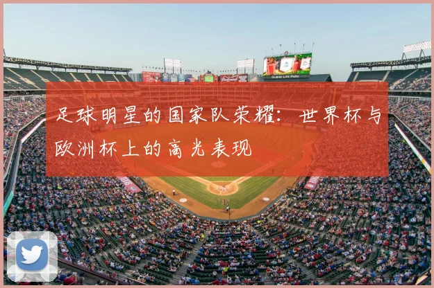 足球明星的国家队荣耀：世界杯与欧洲杯上的高光表现