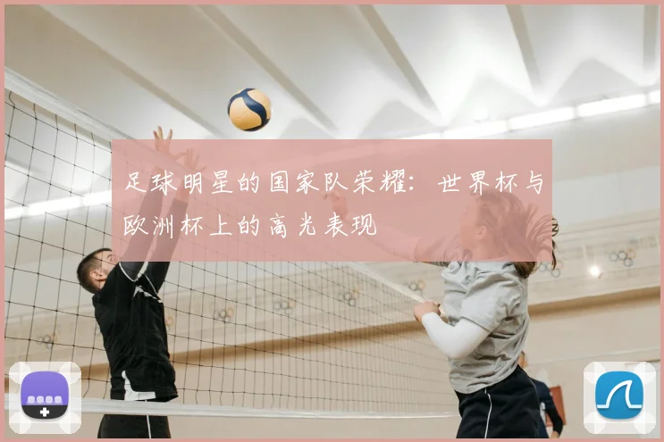 足球明星的国家队荣耀：世界杯与欧洲杯上的高光表现