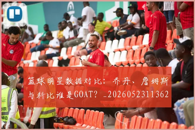 篮球明星数据对比:乔丹、詹姆斯与科比谁是GOAT?_20260523113620